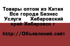 Товары оптом из Китая  - Все города Бизнес » Услуги   . Хабаровский край,Хабаровск г.